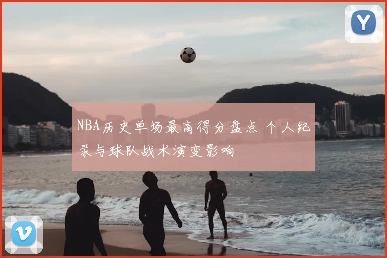 NBA历史单场最高得分盘点 个人纪录与球队战术演变影响